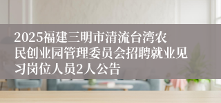 2025福建三明市清流台湾农民创业园管理委员会招聘就业见习岗位人员2人公告