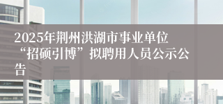 2025年荆州洪湖市事业单位“招硕引博”拟聘用人员公示公告