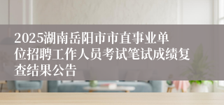 2025湖南岳阳市市直事业单位招聘工作人员考试笔试成绩复查结果公告