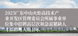2025广东中山火炬高技术产业开发区管理委员会所属事业单位集中招聘高层次和急需紧缺人才拟聘用人员公示