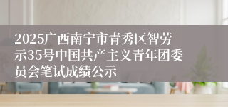 2025广西南宁市青秀区智劳示35号中国共产主义青年团委员会笔试成绩公示