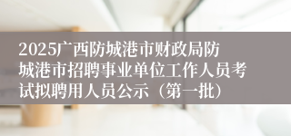 2025广西防城港市财政局防城港市招聘事业单位工作人员考试拟聘用人员公示（第一批）