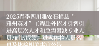 2025春季四川雅安石棉县“雅州英才”工程赴外招才引智引进高层次人才和急需紧缺专业人员?面试成绩、进入体检人员名单及体检相关事宜公告