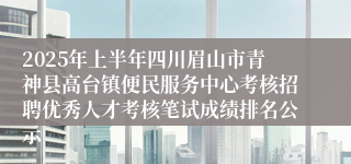 2025年上半年四川眉山市青神县高台镇便民服务中心考核招聘优秀人才考核笔试成绩排名公示