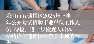 乐山市五通桥区2025年上半年公开考试招聘事业单位工作人员  待检、进一步检查人员体检结论和递补体检有关事项的公告
