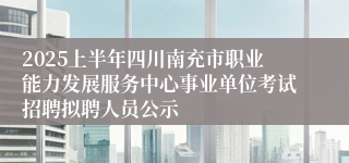 2025上半年四川南充市职业能力发展服务中心事业单位考试招聘拟聘人员公示