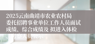 2025云南曲靖市农业农村局委托招聘事业单位工作人员面试成绩、综合成绩及 拟进入体检、考察人员公示