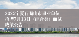 2025宁夏石嘴山市事业单位招聘7月13日（综合类）面试成绩公告