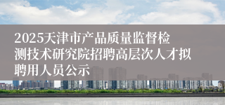 2025天津市产品质量监督检测技术研究院招聘高层次人才拟聘用人员公示