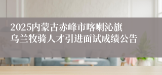 2025内蒙古赤峰市喀喇沁旗乌兰牧骑人才引进面试成绩公告