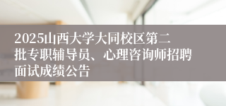 2025山西大学大同校区第二批专职辅导员、心理咨询师招聘面试成绩公告