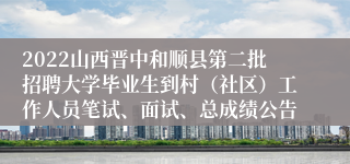 2022山西晋中和顺县第二批招聘大学毕业生到村（社区）工作人员笔试、面试、总成绩公告