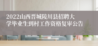 2022山西晋城陵川县招聘大学毕业生到村工作资格复审公告