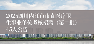 2025四川内江市市直医疗卫生事业单位考核招聘（第二批）45人公告