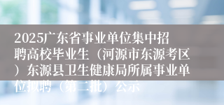 2025广东省事业单位集中招聘高校毕业生（河源市东源考区）东源县卫生健康局所属事业单位拟聘（第二批）公示