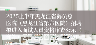 2025上半年黑龙江省海员总医院（黑龙江省第六医院）招聘拟进入面试人员资格审查公示（递补）									2025-07-04