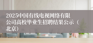 2025中国有线电视网络有限公司高校毕业生招聘结果公示（北京）