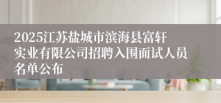 2025江苏盐城市滨海县富轩实业有限公司招聘入围面试人员名单公布