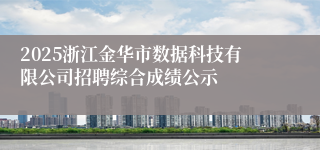 2025浙江金华市数据科技有限公司招聘综合成绩公示