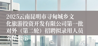 2025云南昆明市寻甸城乡文化旅游投资开发有限公司第一批对外（第二轮）招聘拟录用人员名单公示