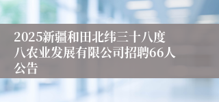 2025新疆和田北纬三十八度八农业发展有限公司招聘66人公告