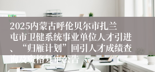 2025内蒙古呼伦贝尔市扎兰屯市卫健系统事业单位人才引进、“归雁计划”回引人才成绩查询及资格复审公告