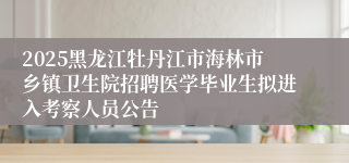 2025黑龙江牡丹江市海林市乡镇卫生院招聘医学毕业生拟进入考察人员公告