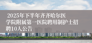  2025年下半年齐齐哈尔医学院附属第一医院聘用制护士招聘10人公告