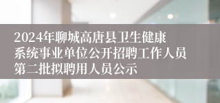 2024年聊城高唐县卫生健康系统事业单位公开招聘工作人员第二批拟聘用人员公示