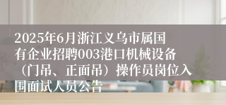2025年6月浙江义乌市属国有企业招聘003港口机械设备（门吊、正面吊）操作员岗位入围面试人员公告