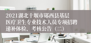 2021湖北十堰市郧西县基层医疗卫生专业技术人员专项招聘递补体检、考核公告（二）