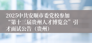 2025中共安顺市委党校参加“第十三届贵州人才博览会”引才面试公告（贵州）