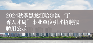 2024秋季黑龙江哈尔滨“丁香人才周”事业单位引才招聘拟聘用公示