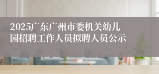 2025广东广州市委机关幼儿园招聘工作人员拟聘人员公示