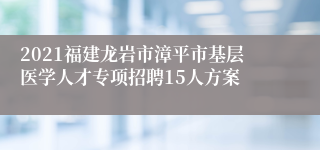 2021福建龙岩市漳平市基层医学人才专项招聘15人方案