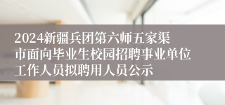 2024新疆兵团第六师五家渠市面向毕业生校园招聘事业单位工作人员拟聘用人员公示