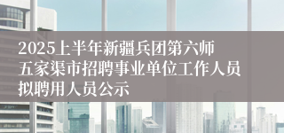 2025上半年新疆兵团第六师五家渠市招聘事业单位工作人员拟聘用人员公示