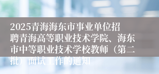 2025青海海东市事业单位招聘青海高等职业技术学院、海东市中等职业技术学校教师（第二批）面试工作的通知