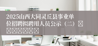 2025山西大同灵丘县事业单位招聘拟聘用人员公示（二）							