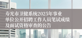 寿光市卫健系统2025年事业单位公开招聘工作人员笔试成绩及面试资格审查的公告