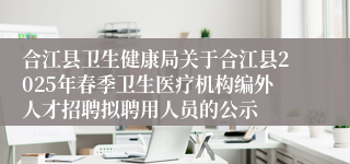合江县卫生健康局关于合江县2025年春季卫生医疗机构编外人才招聘拟聘用人员的公示