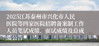 2025江苏泰州市兴化市人民医院等四家医院招聘备案制工作人员笔试成绩、面试成绩及总成绩公告