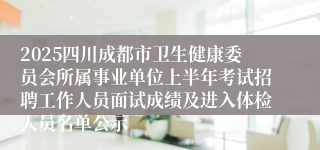 2025四川成都市卫生健康委员会所属事业单位上半年考试招聘工作人员面试成绩及进入体检人员名单公示