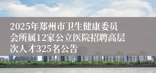 2025年郑州市卫生健康委员会所属12家公立医院招聘高层次人才325名公告