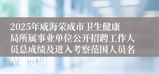 2025年威海荣成市卫生健康局所属事业单位公开招聘工作人员总成绩及进入考察范围人员名单的通知