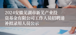 2024安徽芜湖市新芜产业投资基金有限公司工作人员招聘递补拟录用人员公示