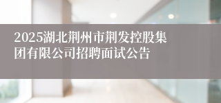 2025湖北荆州市荆发控股集团有限公司招聘面试公告