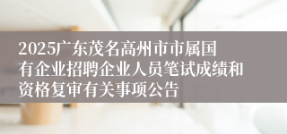 2025广东茂名高州市市属国有企业招聘企业人员笔试成绩和资格复审有关事项公告