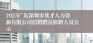 2025广东深圳市优才人力资源有限公司招聘聘员拟聘人员公示