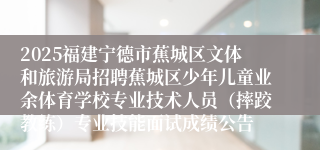 2025福建宁德市蕉城区文体和旅游局招聘蕉城区少年儿童业余体育学校专业技术人员（摔跤教练）专业技能面试成绩公告